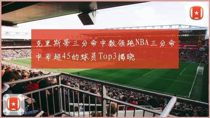 克里斯蒂三分命中数领跑NBA三分命中率超45的球员Top3揭晓