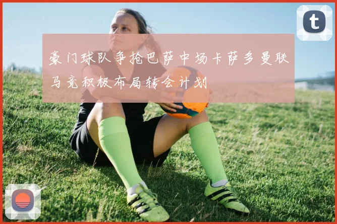 豪门球队争抢巴萨中场卡萨多曼联马竞积极布局转会计划