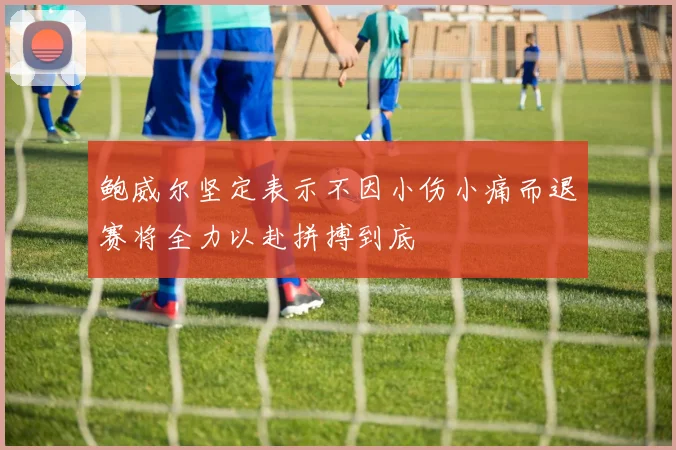 鲍威尔坚定表示不因小伤小痛而退赛将全力以赴拼搏到底