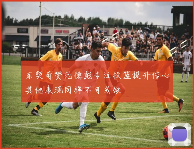 东契奇赞范德彪专注投篮提升信心其他表现同样不可或缺