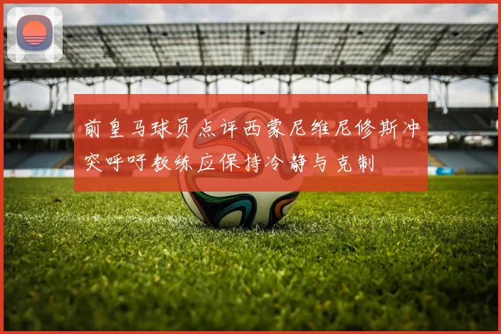 前皇马球员点评西蒙尼维尼修斯冲突呼吁教练应保持冷静与克制