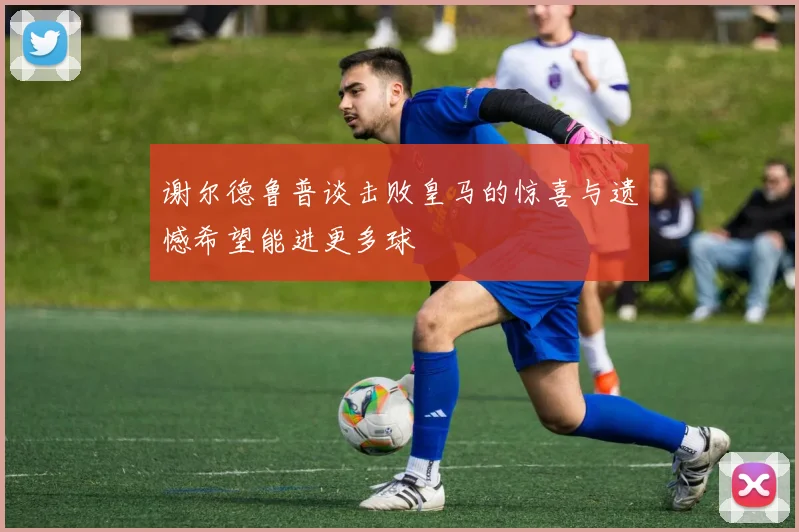 谢尔德鲁普谈击败皇马的惊喜与遗憾希望能进更多球