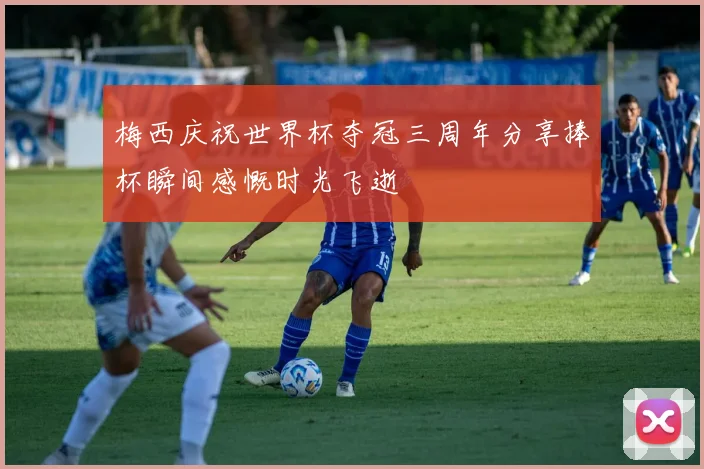 梅西庆祝世界杯夺冠三周年分享捧杯瞬间感慨时光飞逝