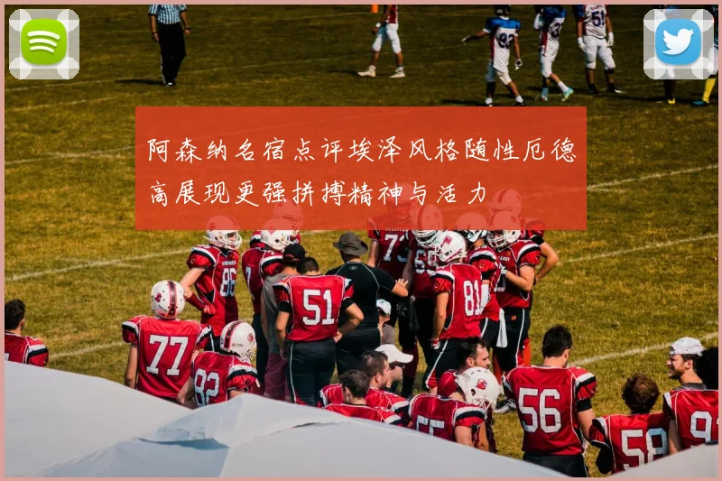 阿森纳名宿点评埃泽风格随性厄德高展现更强拼搏精神与活力