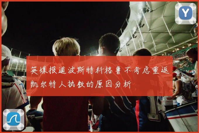 英媒报道波斯特科格鲁不考虑重返凯尔特人执教的原因分析