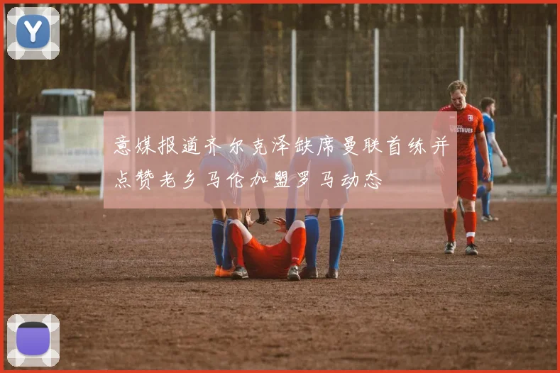 意媒报道齐尔克泽缺席曼联首练并点赞老乡马伦加盟罗马动态