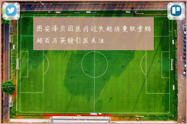 图安泽贝因医疗过失起诉曼联索赔超百万英镑引发关注