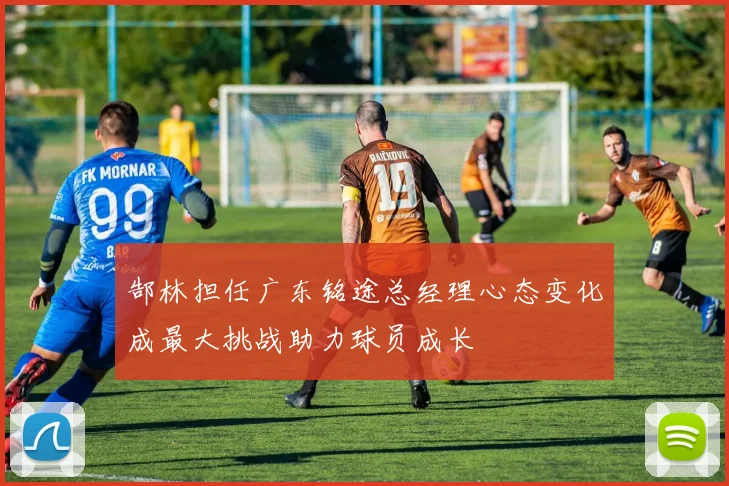 郜林担任广东铭途总经理心态变化成最大挑战助力球员成长