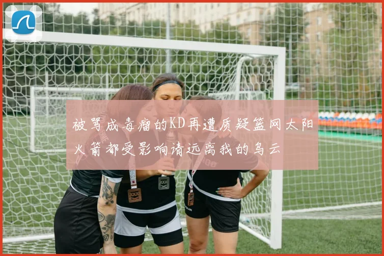 被骂成毒瘤的KD再遭质疑篮网太阳火箭都受影响请远离我的乌云