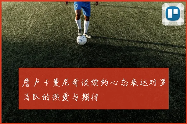 詹卢卡曼尼奇谈续约心态表达对罗马队的热爱与期待