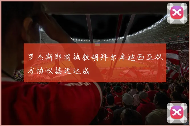 罗杰斯即将执教胡拜尔库迪西亚双方协议接近达成