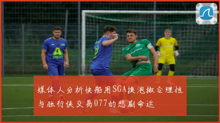 媒体人分析快船用SGA换泡椒合理性与独行侠交易077的悲剧命运