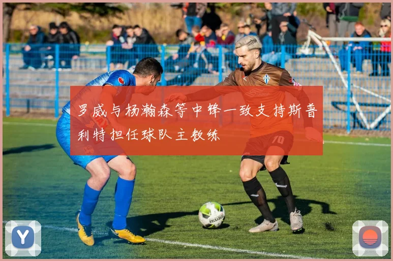 罗威与杨瀚森等中锋一致支持斯普利特担任球队主教练