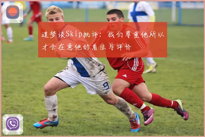 追梦谈Skip批评：我们尊重他所以才会在意他的看法与评价