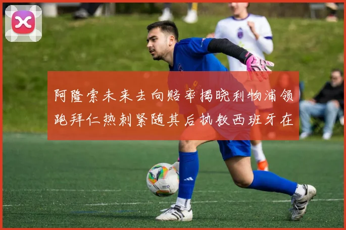 阿隆索未来去向赔率揭晓利物浦领跑拜仁热刺紧随其后执教西班牙在列