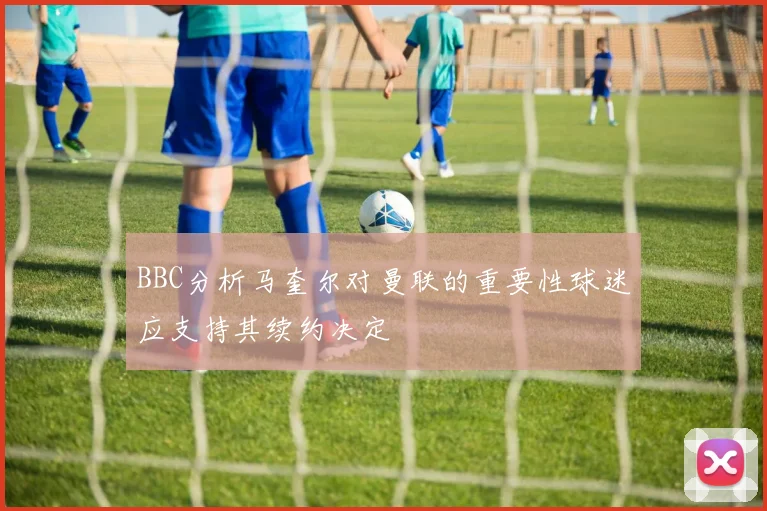 BBC分析马奎尔对曼联的重要性球迷应支持其续约决定
