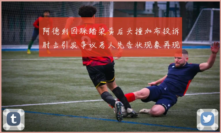 阿德利因踩踏染黄后头撞加布投诉肘击引发争议恶人先告状现象再现
