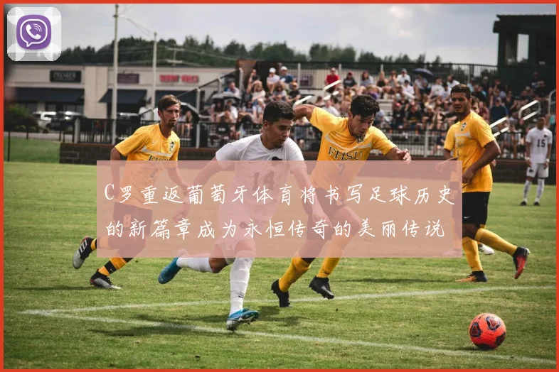 C罗重返葡萄牙体育将书写足球历史的新篇章成为永恒传奇的美丽传说