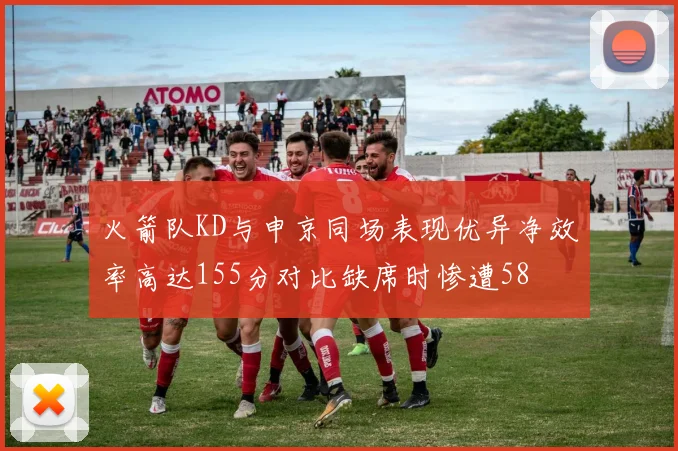 火箭队KD与申京同场表现优异净效率高达155分对比缺席时惨遭58