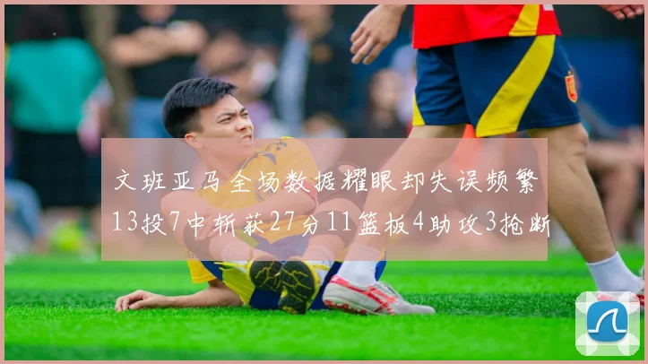 文班亚马全场数据耀眼却失误频繁13投7中斩获27分11篮板4助攻3抢断1盖帽
