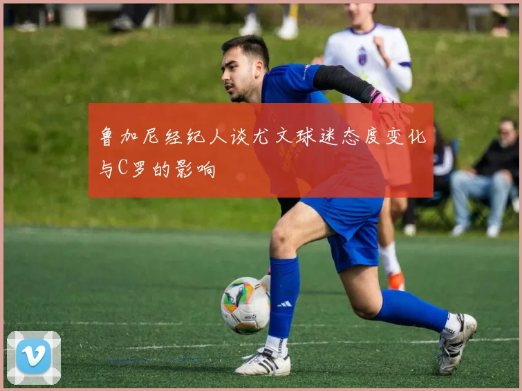 鲁加尼经纪人谈尤文球迷态度变化与C罗的影响