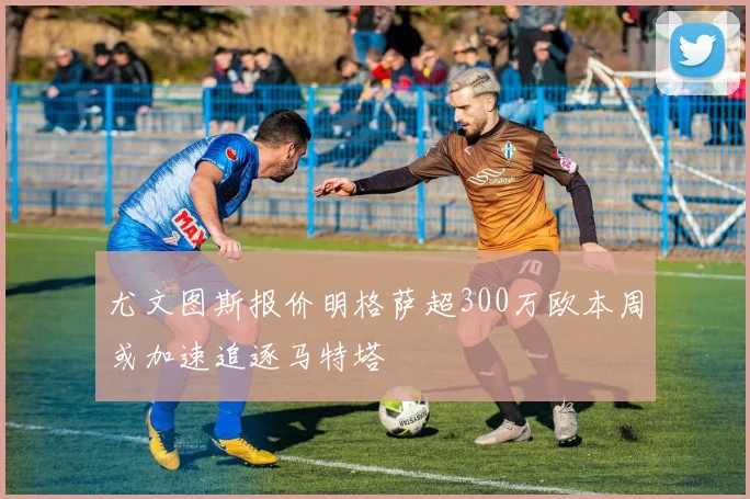 尤文图斯报价明格萨超300万欧本周或加速追逐马特塔